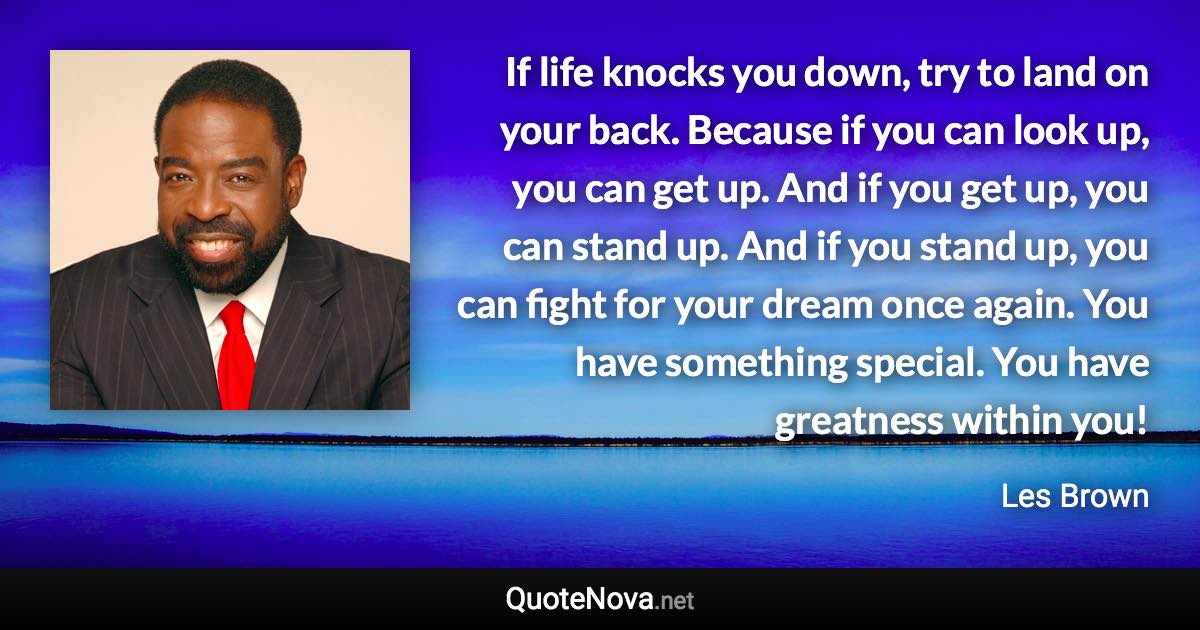 If life knocks you down, try to land on your back. Because if you can look up, you can get up. And if you get up, you can stand up. And if you stand up, you can fight for your dream once again. You have something special. You have greatness within you! - Les Brown quote