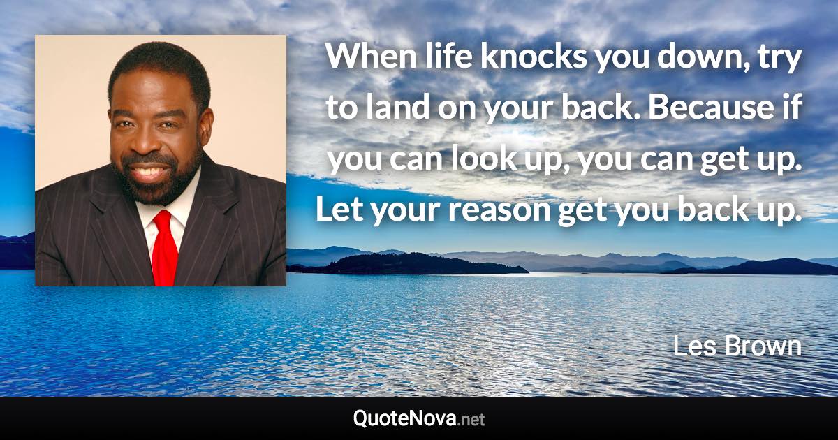 When life knocks you down, try to land on your back. Because if you can look up, you can get up. Let your reason get you back up. - Les Brown quote