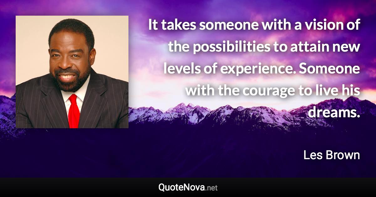 It takes someone with a vision of the possibilities to attain new levels of experience. Someone with the courage to live his dreams. - Les Brown quote