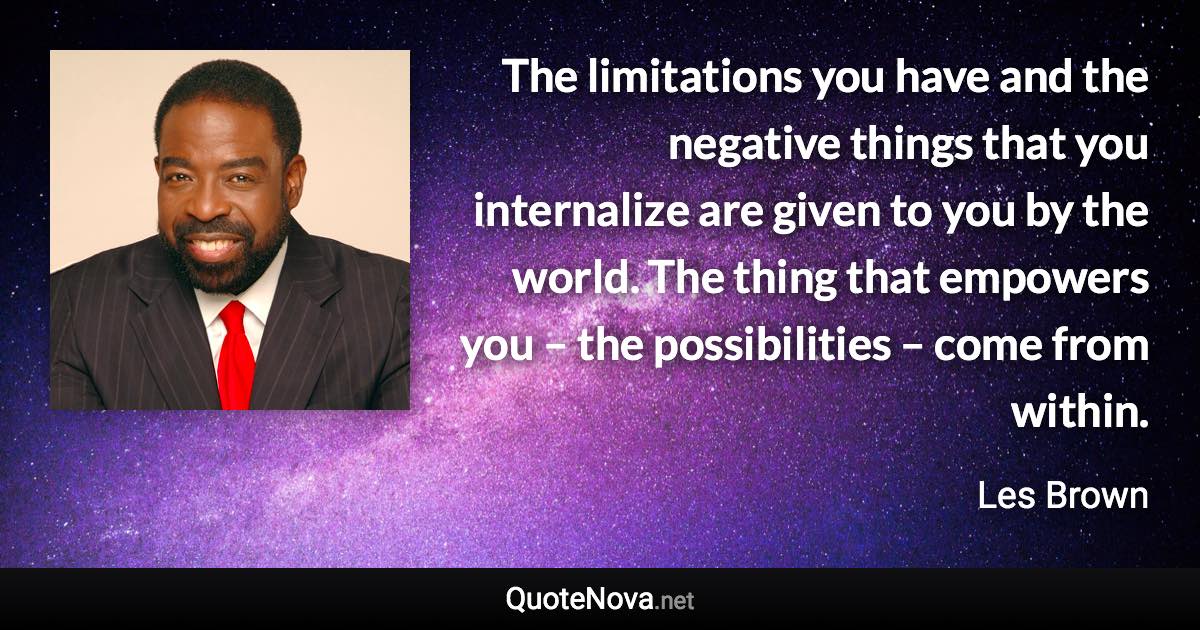 The limitations you have and the negative things that you internalize are given to you by the world. The thing that empowers you – the possibilities – come from within. - Les Brown quote