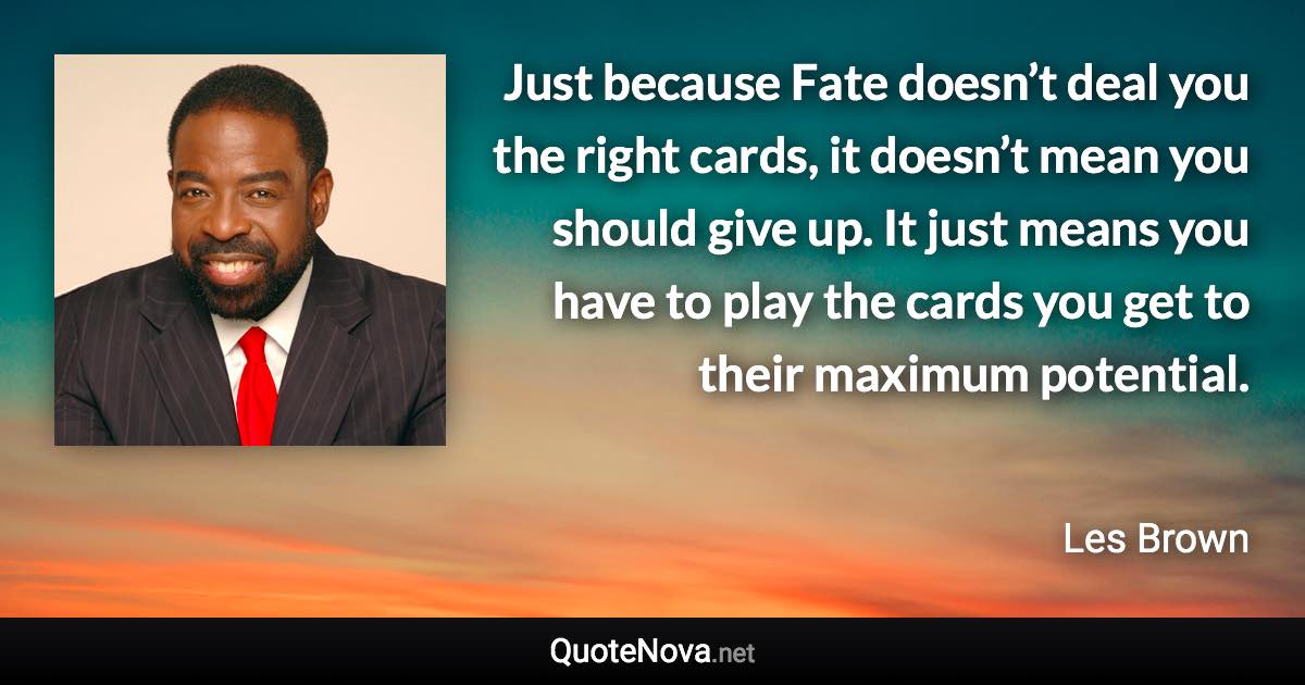 Just because Fate doesn’t deal you the right cards, it doesn’t mean you should give up. It just means you have to play the cards you get to their maximum potential. - Les Brown quote