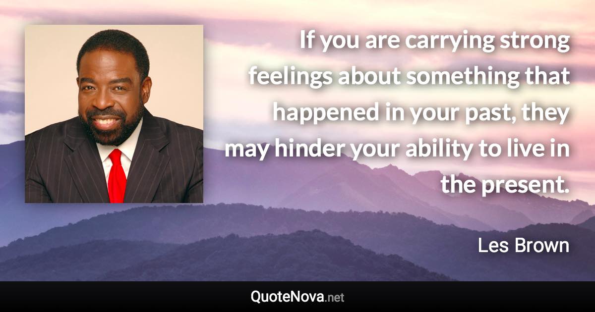 If you are carrying strong feelings about something that happened in your past, they may hinder your ability to live in the present. - Les Brown quote
