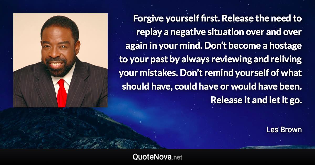 Forgive yourself first. Release the need to replay a negative situation over and over again in your mind. Don’t become a hostage to your past by always reviewing and reliving your mistakes. Don’t remind yourself of what should have, could have or would have been. Release it and let it go. - Les Brown quote