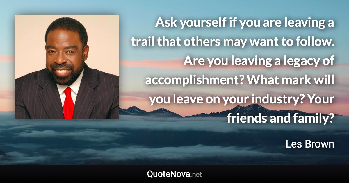 Ask yourself if you are leaving a trail that others may want to follow. Are you leaving a legacy of accomplishment? What mark will you leave on your industry? Your friends and family? - Les Brown quote