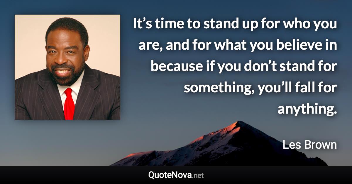 It’s time to stand up for who you are, and for what you believe in because if you don’t stand for something, you’ll fall for anything. - Les Brown quote