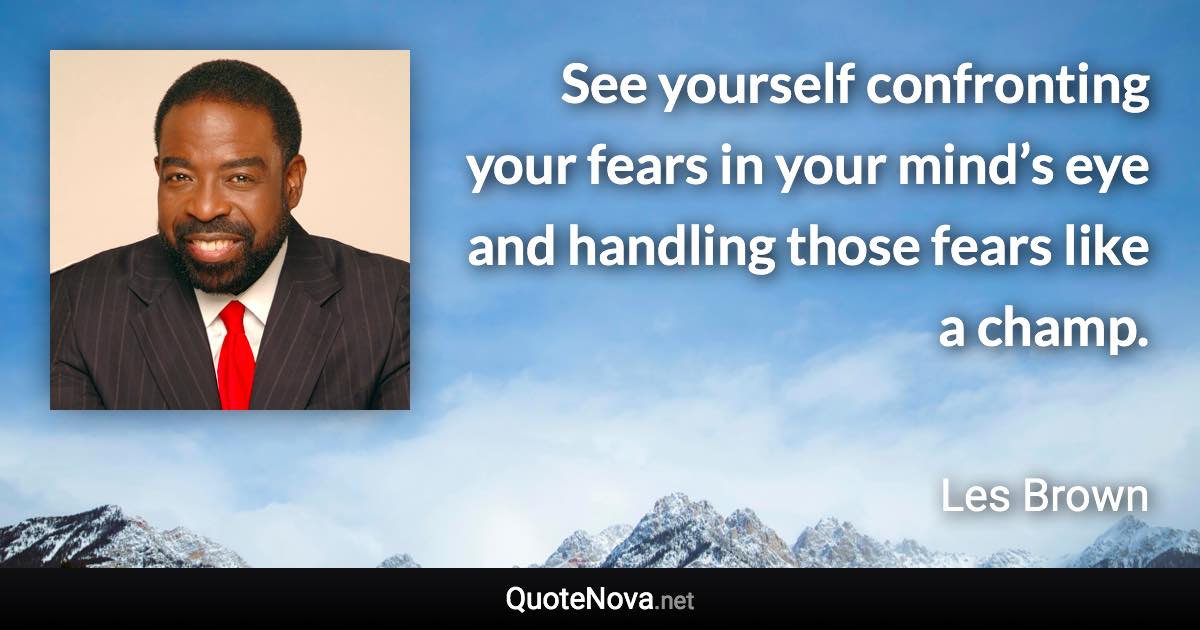 See yourself confronting your fears in your mind’s eye and handling those fears like a champ. - Les Brown quote