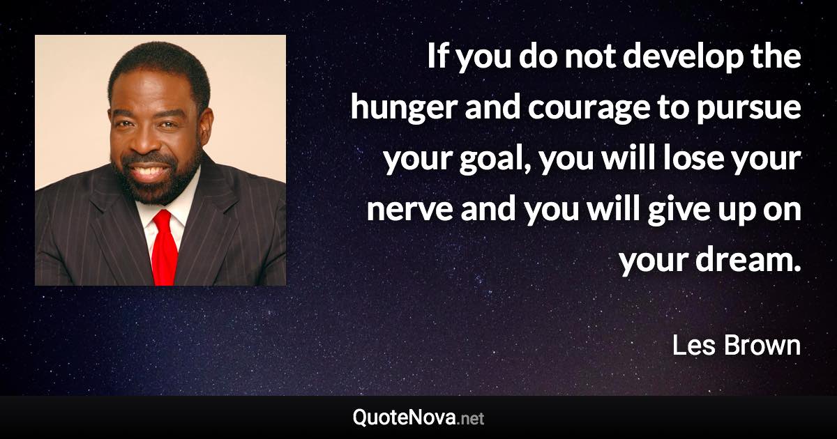 If you do not develop the hunger and courage to pursue your goal, you will lose your nerve and you will give up on your dream. - Les Brown quote