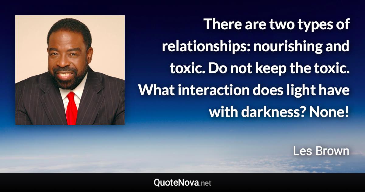 There are two types of relationships: nourishing and toxic. Do not keep the toxic. What interaction does light have with darkness? None! - Les Brown quote