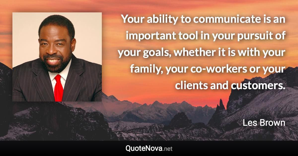Your ability to communicate is an important tool in your pursuit of your goals, whether it is with your family, your co-workers or your clients and customers. - Les Brown quote