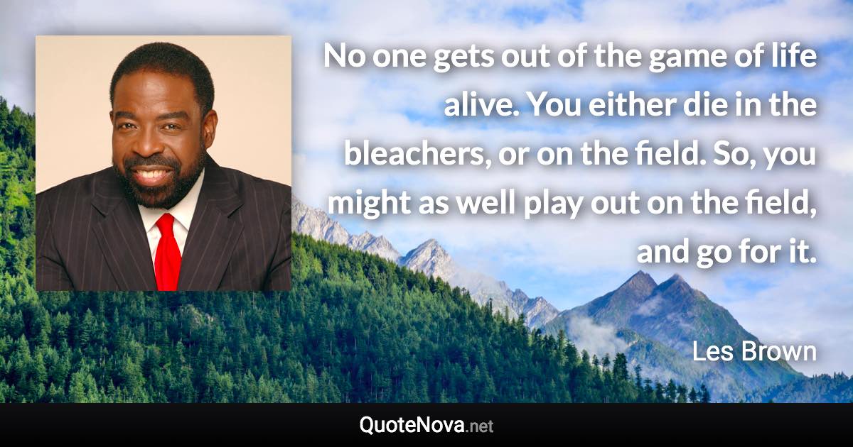 No one gets out of the game of life alive. You either die in the bleachers, or on the field. So, you might as well play out on the field, and go for it. - Les Brown quote