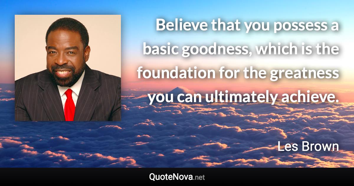 Believe that you possess a basic goodness, which is the foundation for the greatness you can ultimately achieve. - Les Brown quote