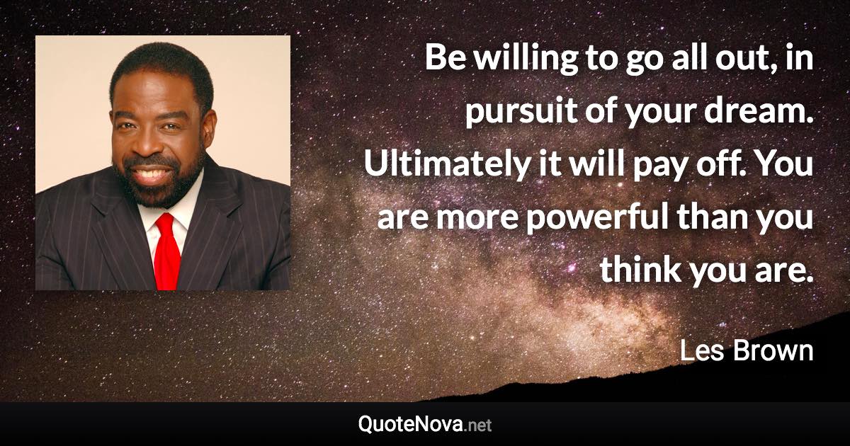 Be willing to go all out, in pursuit of your dream. Ultimately it will pay off. You are more powerful than you think you are. - Les Brown quote
