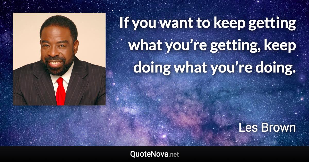 If you want to keep getting what you’re getting, keep doing what you’re doing. - Les Brown quote