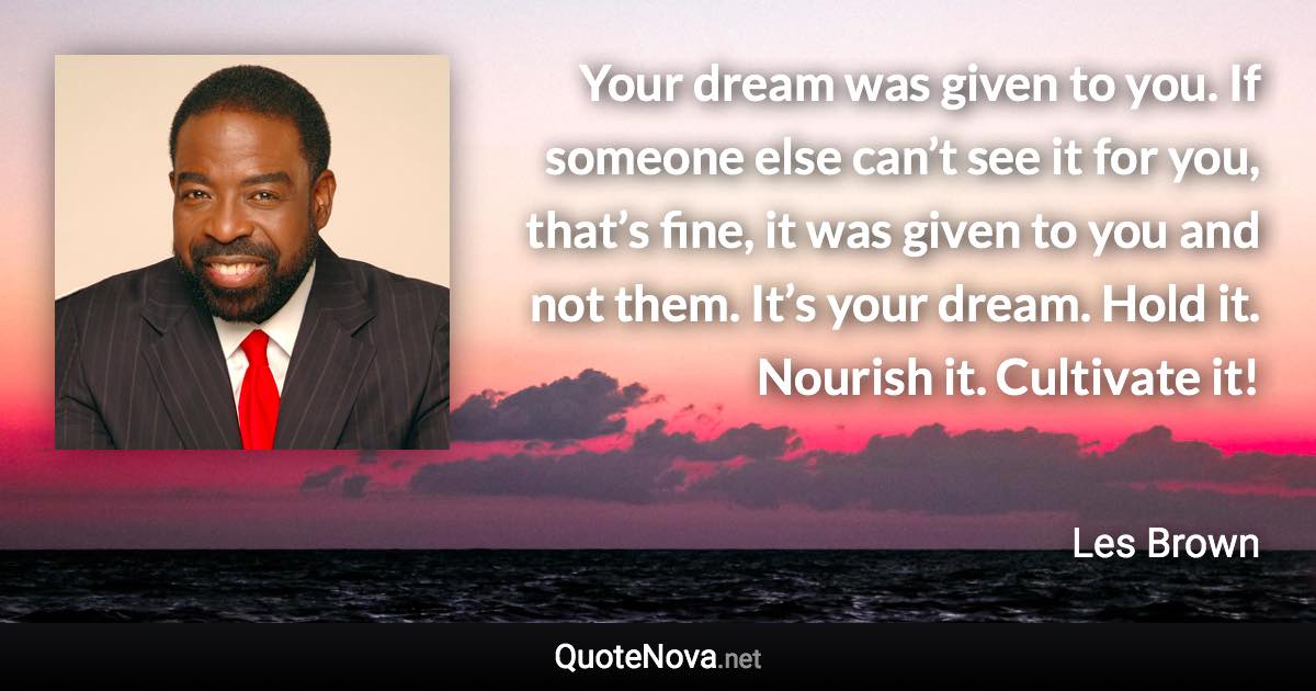 Your dream was given to you. If someone else can’t see it for you, that’s fine, it was given to you and not them. It’s your dream. Hold it. Nourish it. Cultivate it! - Les Brown quote