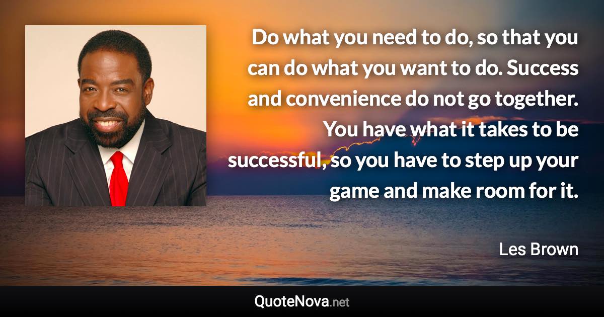Do what you need to do, so that you can do what you want to do. Success and convenience do not go together. You have what it takes to be successful, so you have to step up your game and make room for it. - Les Brown quote