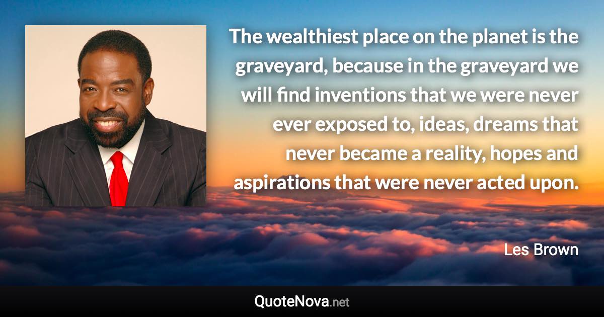 The wealthiest place on the planet is the graveyard, because in the graveyard we will find inventions that we were never ever exposed to, ideas, dreams that never became a reality, hopes and aspirations that were never acted upon. - Les Brown quote