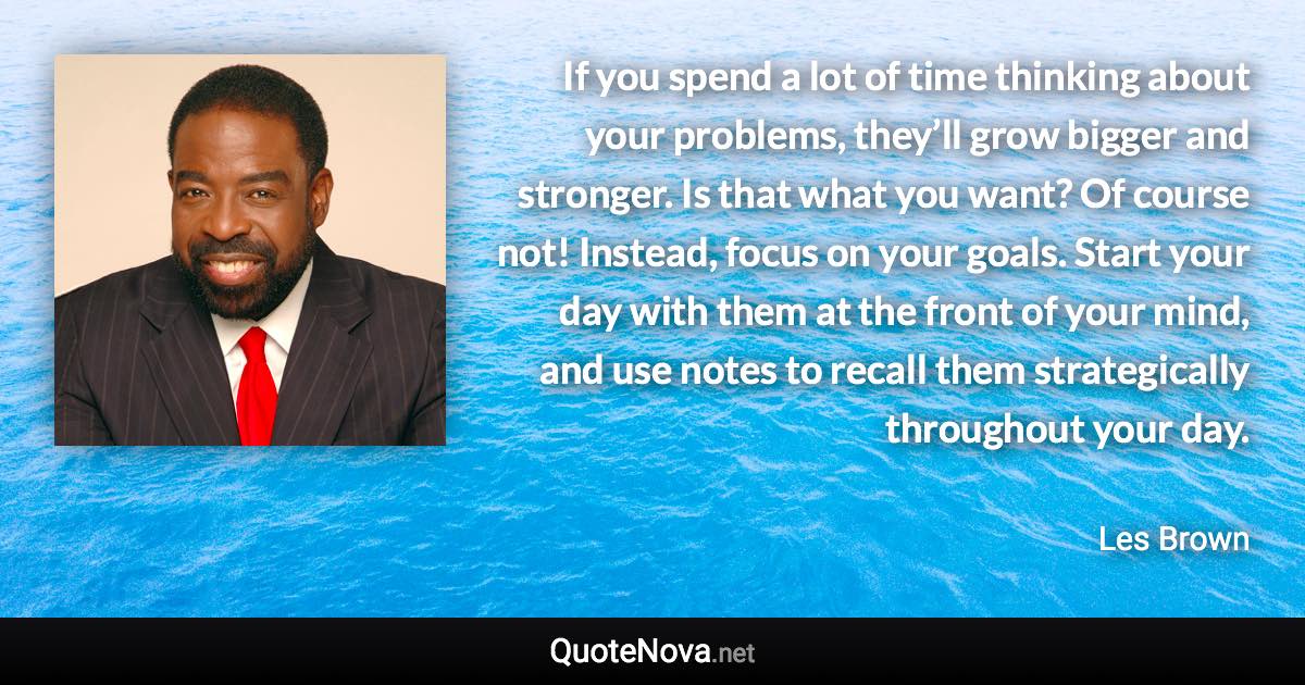 If you spend a lot of time thinking about your problems, they’ll grow bigger and stronger. Is that what you want? Of course not! Instead, focus on your goals. Start your day with them at the front of your mind, and use notes to recall them strategically throughout your day. - Les Brown quote