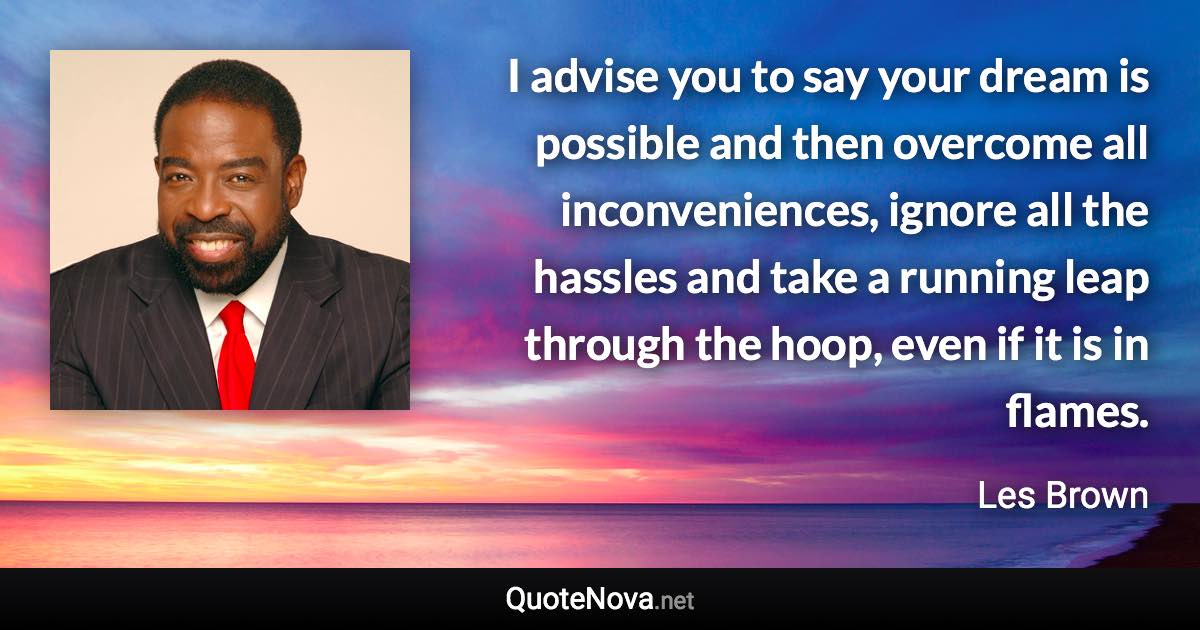 I advise you to say your dream is possible and then overcome all inconveniences, ignore all the hassles and take a running leap through the hoop, even if it is in flames. - Les Brown quote
