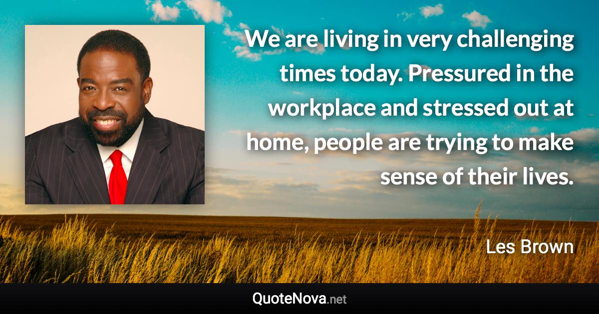 We are living in very challenging times today. Pressured in the workplace and stressed out at home, people are trying to make sense of their lives. - Les Brown quote