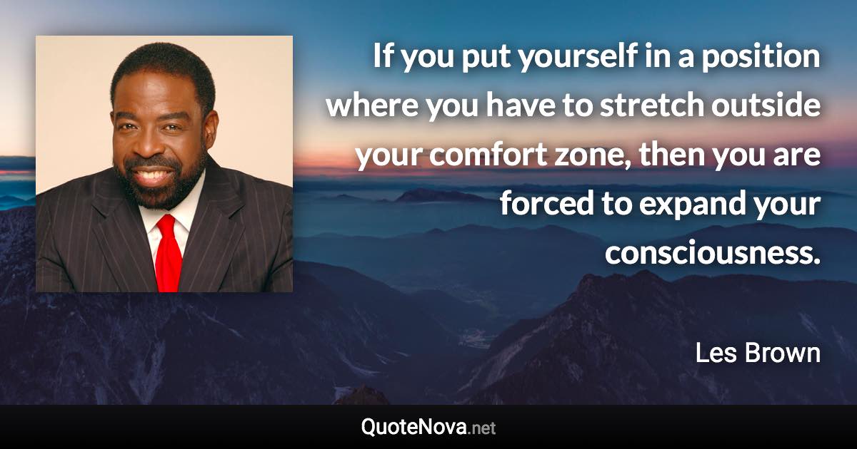 If you put yourself in a position where you have to stretch outside your comfort zone, then you are forced to expand your consciousness. - Les Brown quote