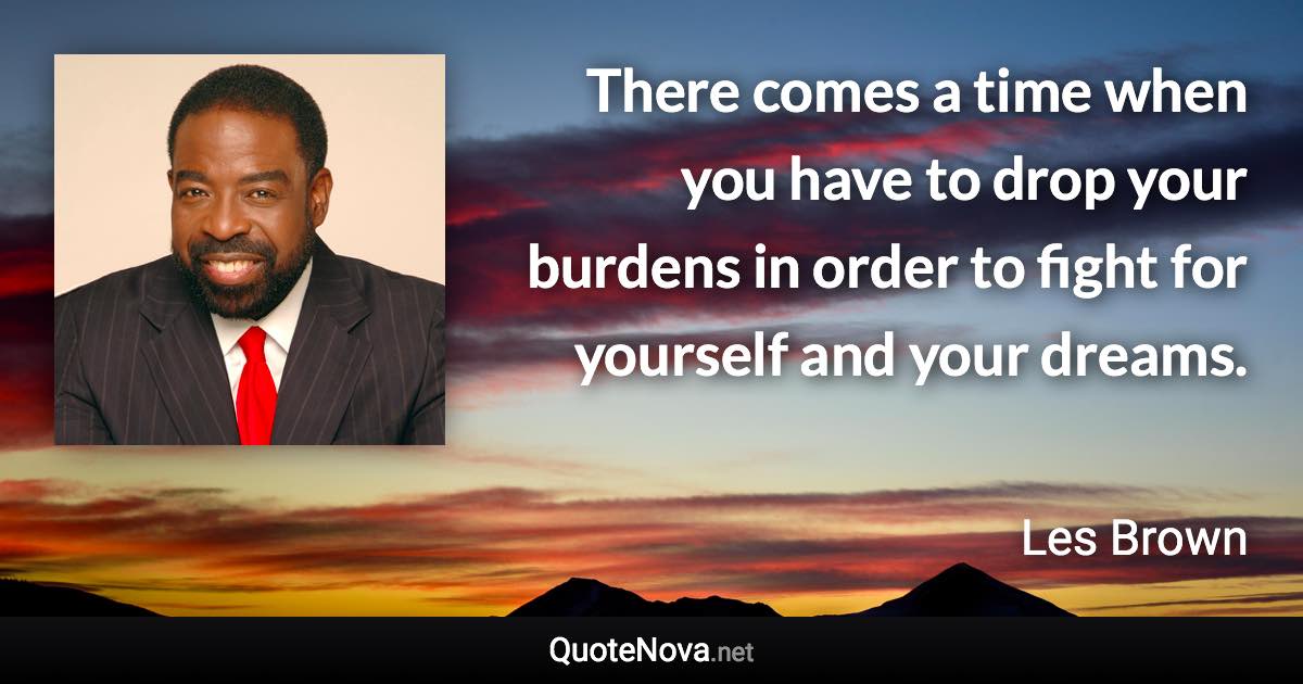 There comes a time when you have to drop your burdens in order to fight for yourself and your dreams. - Les Brown quote