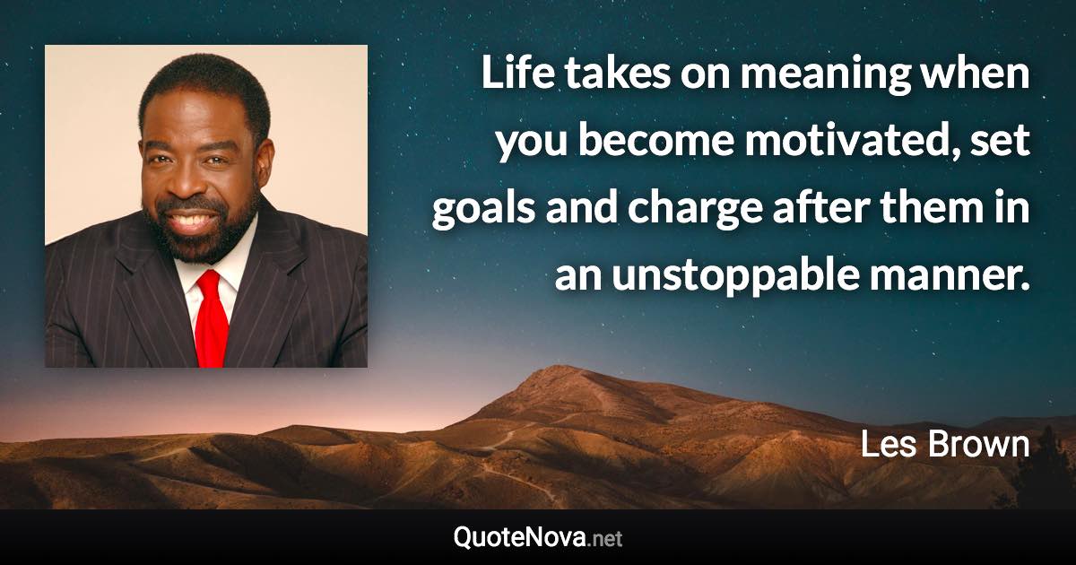 Life takes on meaning when you become motivated, set goals and charge after them in an unstoppable manner. - Les Brown quote