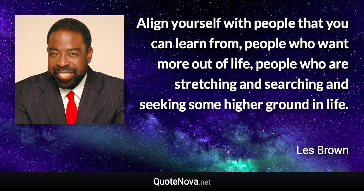 Align yourself with people that you can learn from, people who want more out of life, people who are stretching and searching and seeking some higher ground in life. - Les Brown quote