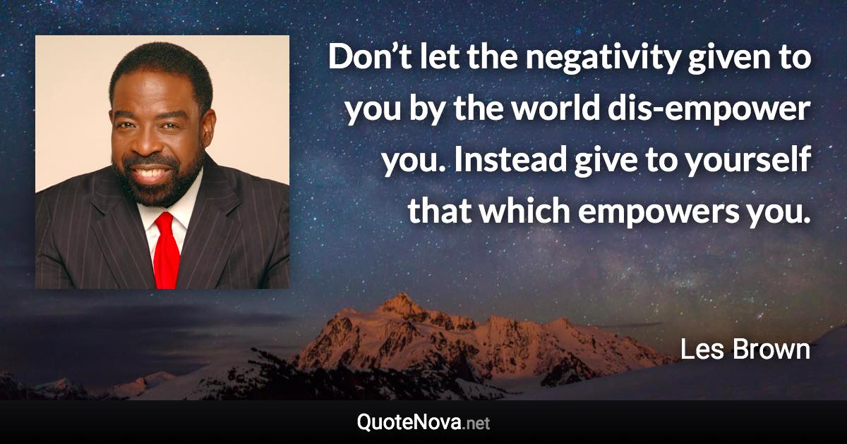 Don’t let the negativity given to you by the world dis-empower you. Instead give to yourself that which empowers you. - Les Brown quote