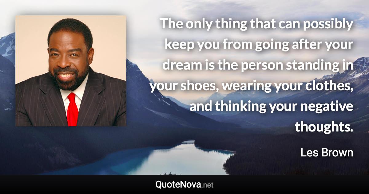 The only thing that can possibly keep you from going after your dream is the person standing in your shoes, wearing your clothes, and thinking your negative thoughts. - Les Brown quote