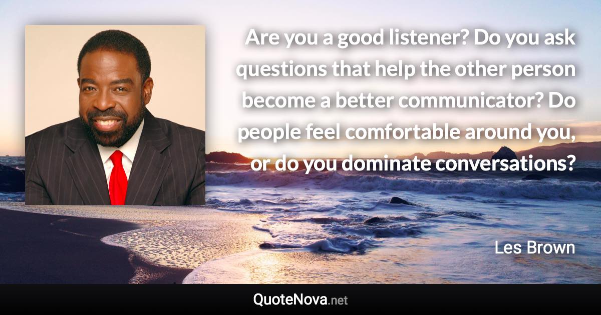 Are you a good listener? Do you ask questions that help the other person become a better communicator? Do people feel comfortable around you, or do you dominate conversations? - Les Brown quote