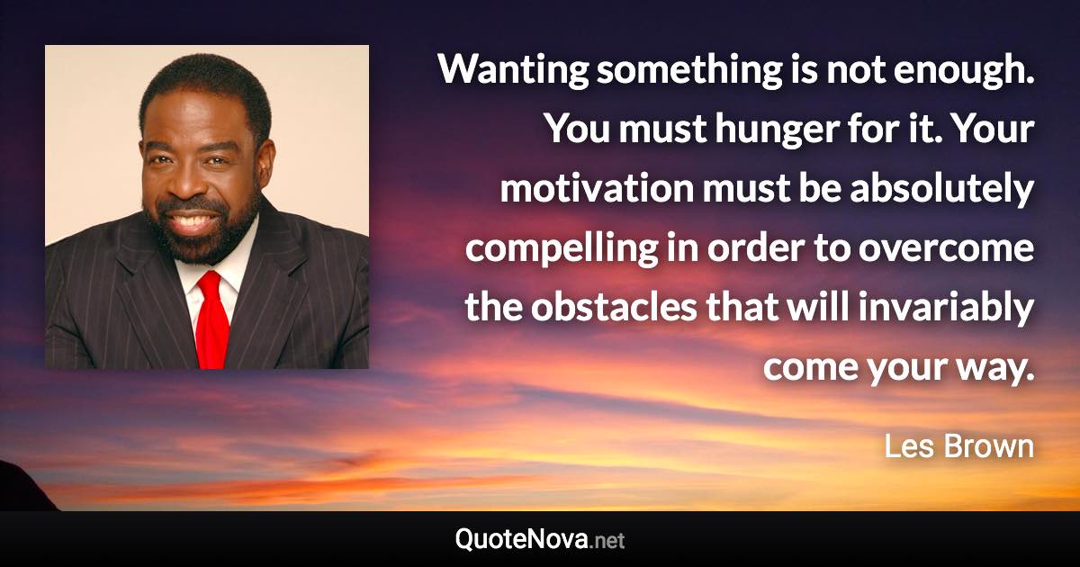 Wanting something is not enough. You must hunger for it. Your motivation must be absolutely compelling in order to overcome the obstacles that will invariably come your way. - Les Brown quote