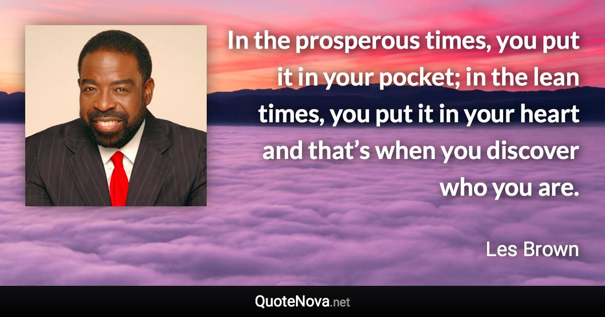In the prosperous times, you put it in your pocket; in the lean times, you put it in your heart and that’s when you discover who you are. - Les Brown quote