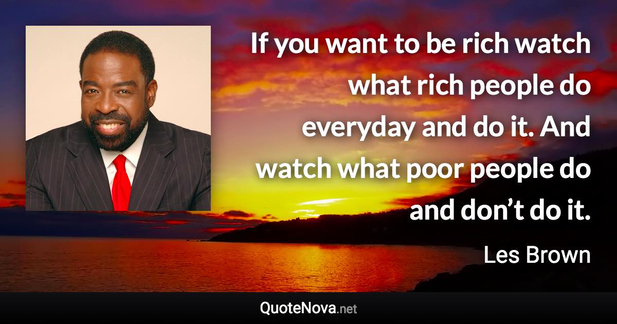 If you want to be rich watch what rich people do everyday and do it. And watch what poor people do and don’t do it. - Les Brown quote