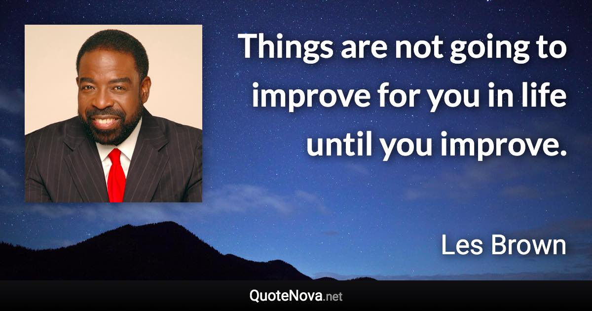 Things are not going to improve for you in life until you improve. - Les Brown quote