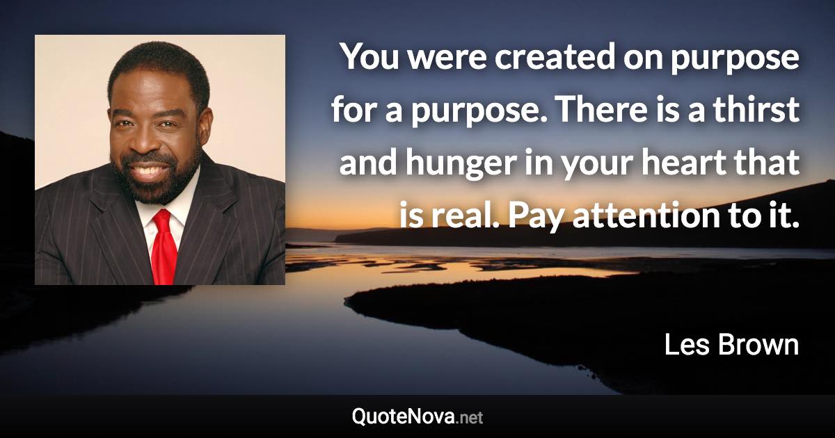 You were created on purpose for a purpose. There is a thirst and hunger in your heart that is real. Pay attention to it. - Les Brown quote