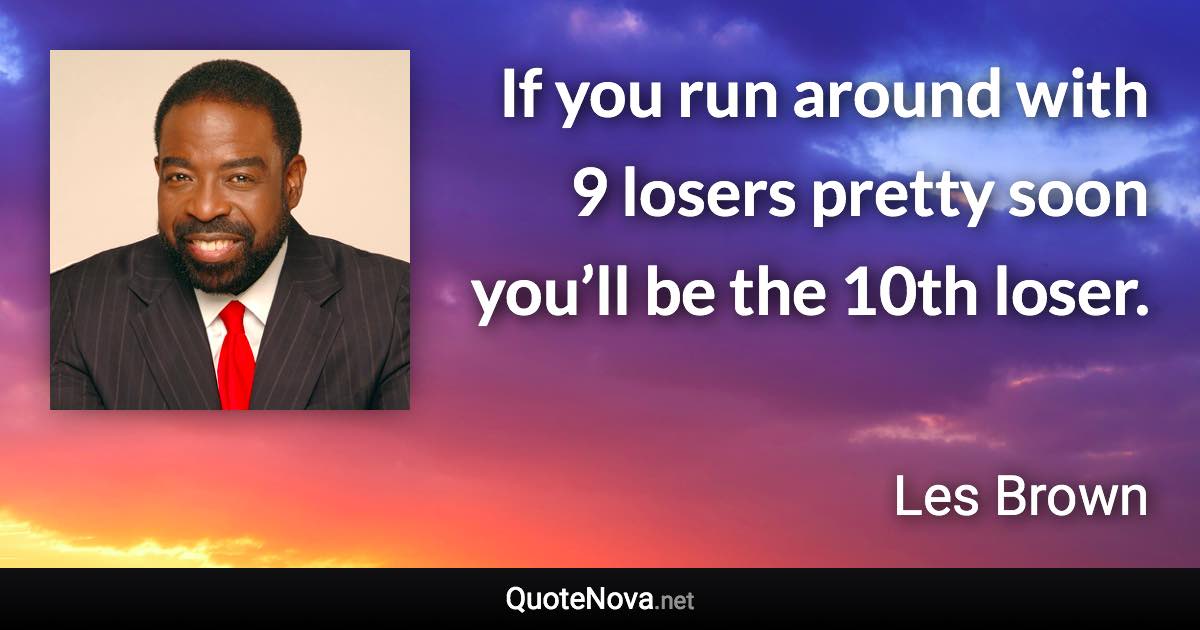 If you run around with 9 losers pretty soon you’ll be the 10th loser. - Les Brown quote
