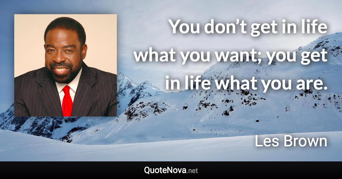 You don’t get in life what you want; you get in life what you are. - Les Brown quote