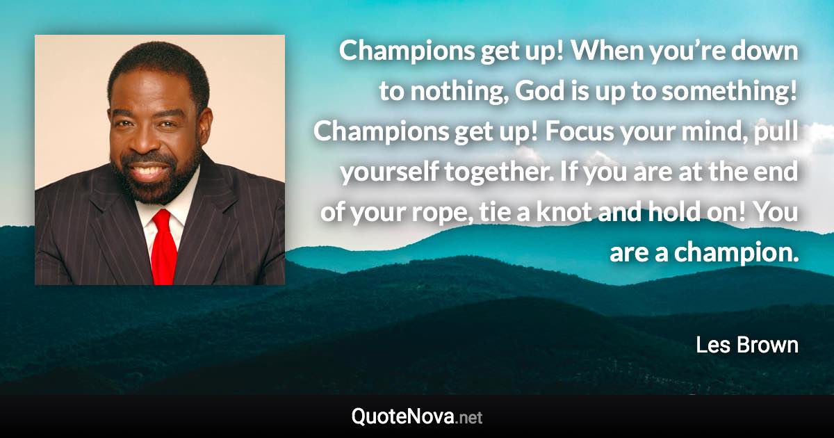 Champions get up! When you’re down to nothing, God is up to something! Champions get up! Focus your mind, pull yourself together. If you are at the end of your rope, tie a knot and hold on! You are a champion. - Les Brown quote