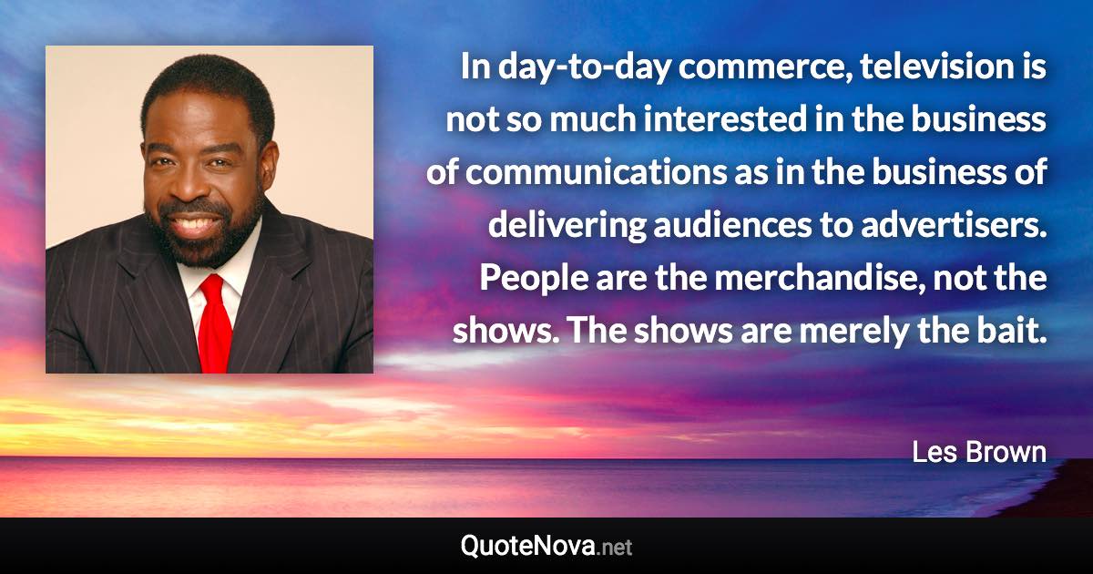 In day-to-day commerce, television is not so much interested in the business of communications as in the business of delivering audiences to advertisers. People are the merchandise, not the shows. The shows are merely the bait. - Les Brown quote