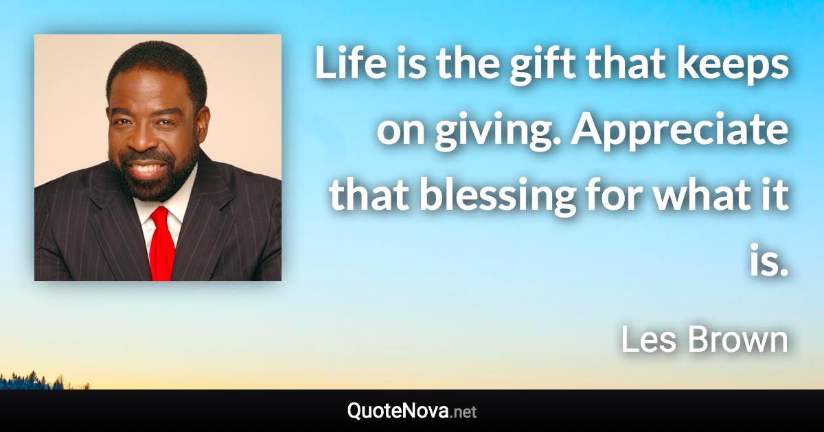Life is the gift that keeps on giving. Appreciate that blessing for what it is. - Les Brown quote