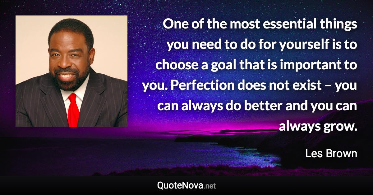 One of the most essential things you need to do for yourself is to choose a goal that is important to you. Perfection does not exist – you can always do better and you can always grow. - Les Brown quote