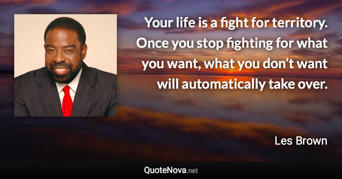 Your life is a fight for territory. Once you stop fighting for what you want, what you don’t want will automatically take over. - Les Brown quote