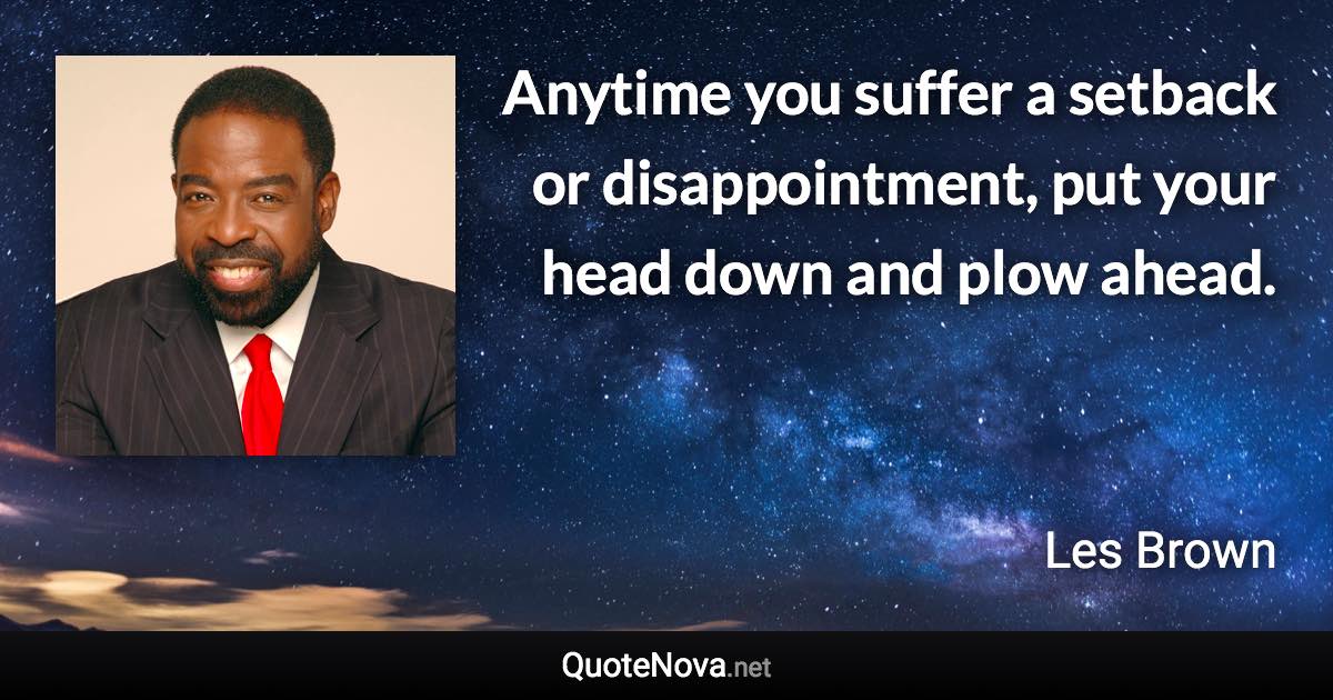 Anytime you suffer a setback or disappointment, put your head down and plow ahead. - Les Brown quote