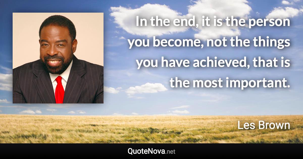 In the end, it is the person you become, not the things you have achieved, that is the most important. - Les Brown quote