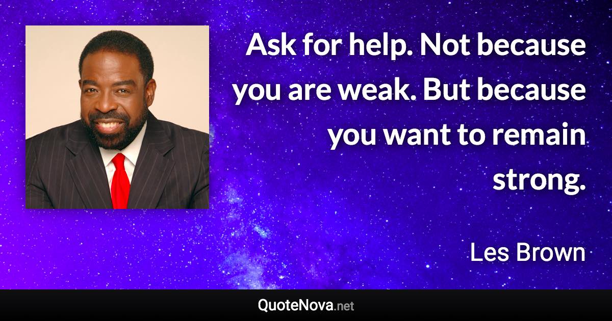Ask for help. Not because you are weak. But because you want to remain strong. - Les Brown quote