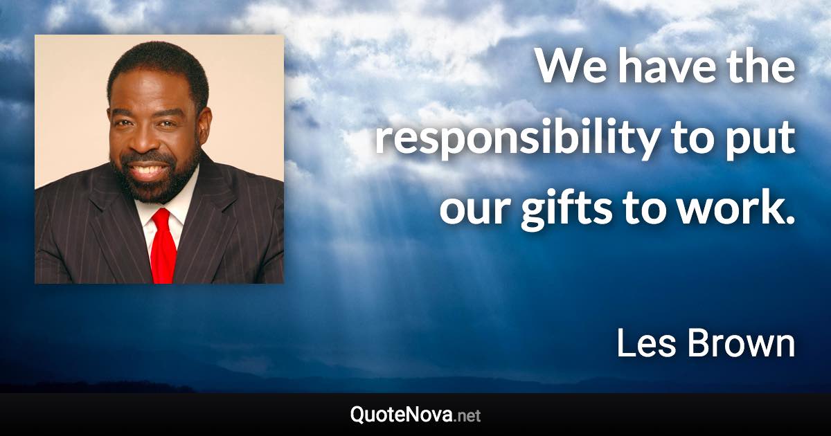 We have the responsibility to put our gifts to work. - Les Brown quote