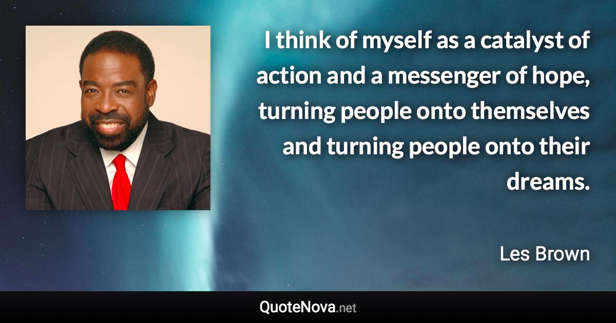 I think of myself as a catalyst of action and a messenger of hope, turning people onto themselves and turning people onto their dreams. - Les Brown quote