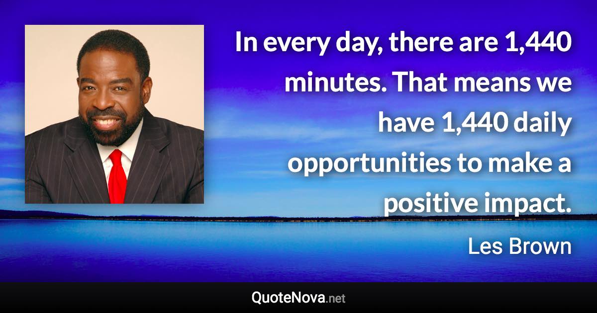 In every day, there are 1,440 minutes. That means we have 1,440 daily opportunities to make a positive impact. - Les Brown quote