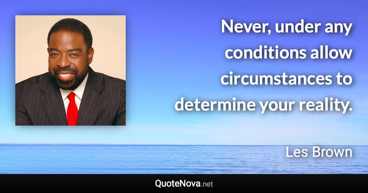 Never, under any conditions allow circumstances to determine your reality. - Les Brown quote