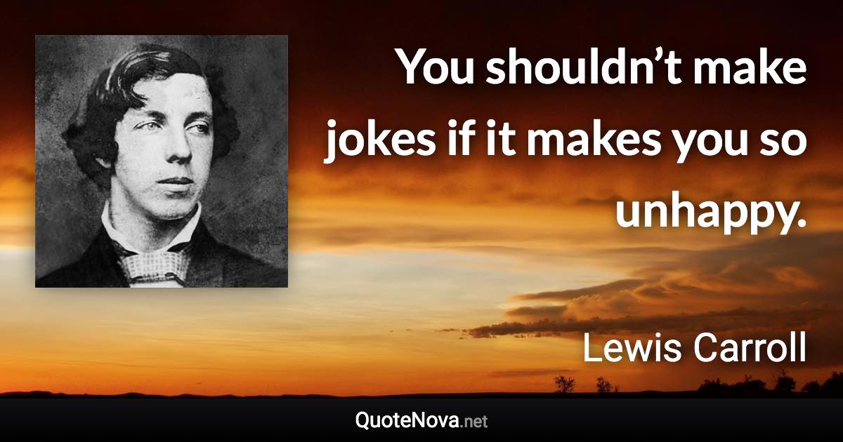 You shouldn’t make jokes if it makes you so unhappy. - Lewis Carroll quote